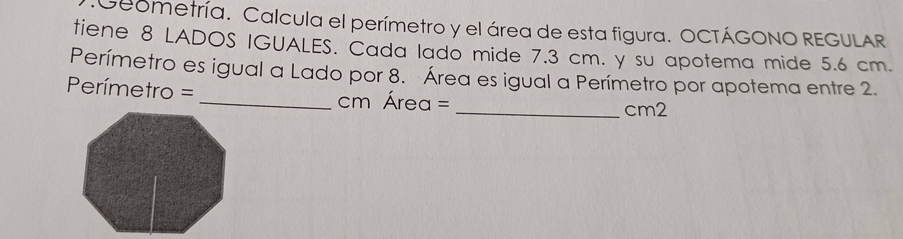 Geometría. Calcula el perímetro y el área de esta figura. OCTÁGONO REGULAR 
tiene 8 LADOS IGUALES. Cada lado mide 7.3 cm. y su apotema mide 5.6 cm. 
Perímetro es igual a Lado por 8. Área es igual a Perímetro por apotema entre 2. 
Perímetro = 
_ cm Área = 
_cm2