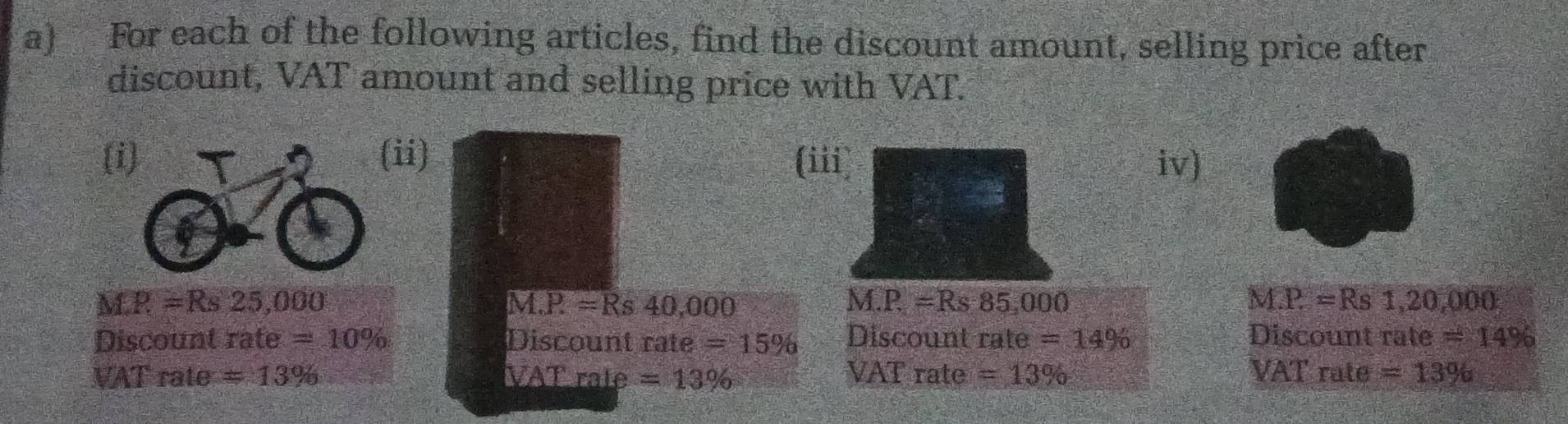 For each of the following articles, find the discount amount, selling price after 
discount, VAT amount and selling price with VAT. 
(ii) (iii) iv)
MR =Rs 25,000 M.P =Rs 40,000 M.P=Rs85,000 M.P=Rs1,20,000
Discount rate =10% Discount rate =15% Discount rate =14% Discount rate =14%
VAT rate = 13% VAT rate =13% VAT rate =13% VAT rate =13%