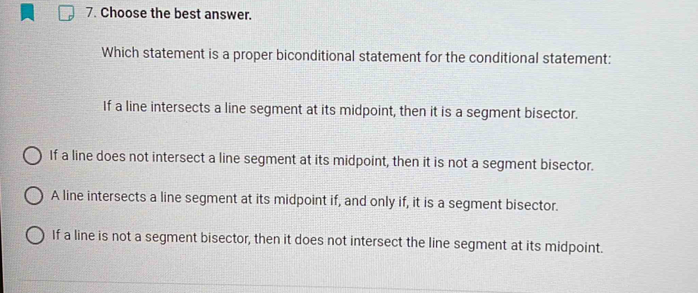 Choose the best answer.
Which statement is a proper biconditional statement for the conditional statement:
If a line intersects a line segment at its midpoint, then it is a segment bisector.
If a line does not intersect a line segment at its midpoint, then it is not a segment bisector.
A line intersects a line segment at its midpoint if, and only if, it is a segment bisector.
If a line is not a segment bisector, then it does not intersect the line segment at its midpoint.