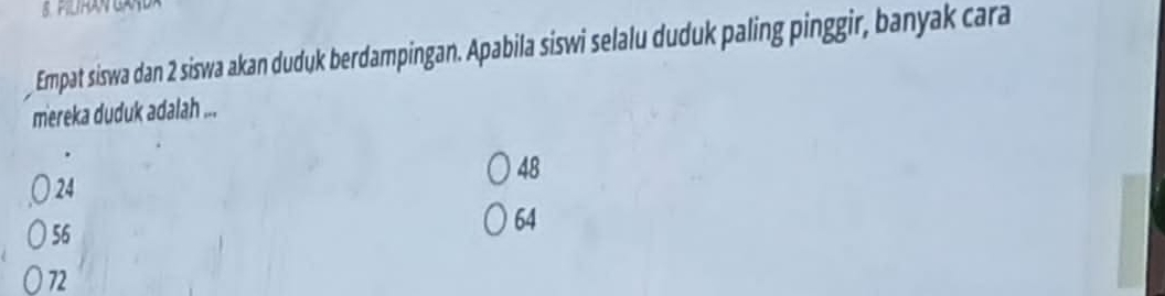 Empat siswa dan 2 siswa akan duduk berdampingan. Apabila siswi selalu duduk paling pinggir, banyak cara
mereka duduk adalah ...
48
24
56
64
72