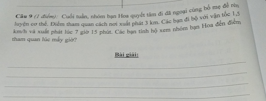 Cuối tuần, nhóm bạn Hoa quyết tâm đí đã ngoại cùng bố mẹ để rèn 
luyện cơ thế. Điểm tham quan cách nơi xuất phát 3 km. Các bạn đi bộ với vận tốc 1,5
km/h và xuất phát lúc 7 giờ 15 phút. Các bạn tính hộ xem nhóm bạn Hoa đến điểm 
tham quan lúc mấy giờ? 
Bài giải: 
_ 
_ 
_ 
_