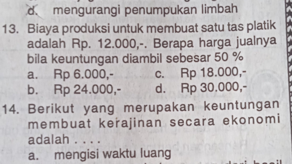 d l mengurangi penumpukan limbah
13. Biaya produksi untuk membuat satu tas platik
adalah Rp. 12.000,-. Berapa harga jualnya
bila keuntungan diambil sebesar 50 %
a. Rp 6.000,- c. Rp 18.000,-
b. Rp 24.000,- d. Rp 30.000,-
14. Berikut yang merupakan keuntungan
membuat kerajinan secara ekonomi
adalah . . . .
a. mengisi waktu luang