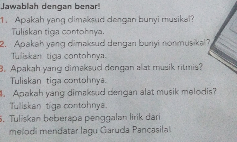 Jawablah dengan benar! 
1. Apakah yang dimaksud dengan bunyi musikal? 
Tuliskan tiga contohnya. 
2. Apakah yang dimaksud dengan bunyi nonmusikal? 
Tuliskan tiga contohnya. 
3. Apakah yang dimaksud dengan alat musik ritmis? 
Tuliskan tiga contohnya. 
4. Apakah yang dimaksud dengan alat musik melodis? 
Tuliskan tiga contohnya. 
5. Tuliskan beberapa penggalan lirik dari 
melodi mendatar lagu Garuda Pancasila!