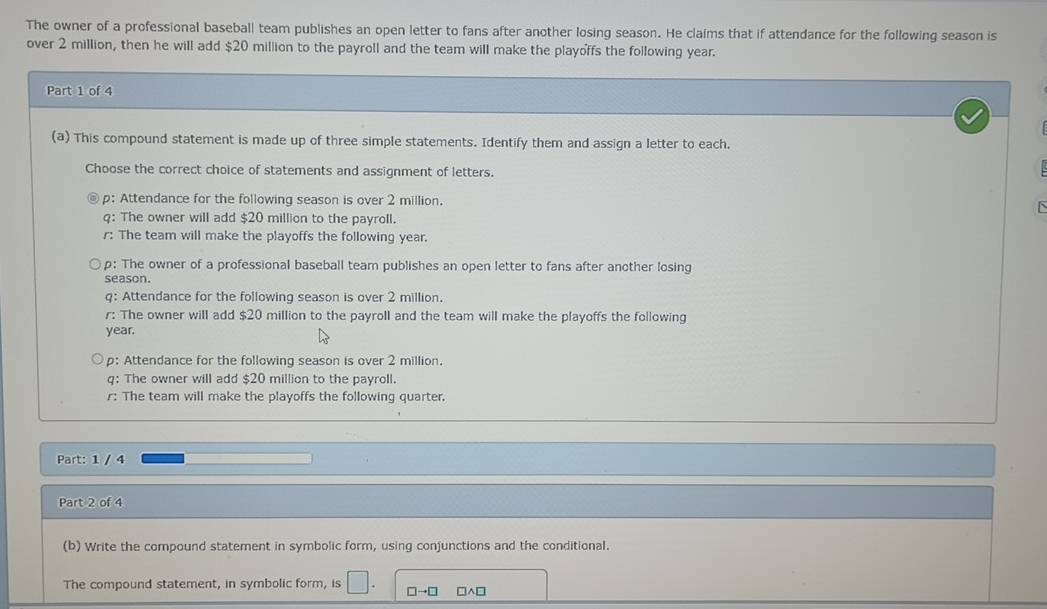 The owner of a professional baseball team publishes an open letter to fans after another losing season. He claims that if attendance for the following season is
over 2 million, then he will add $20 million to the payroll and the team will make the playoffs the following year.
Part 1 of 4
(a) This compound statement is made up of three simple statements. Identify them and assign a letter to each.
Choose the correct choice of statements and assignment of letters.
p: Attendance for the following season is over 2 million.
q: The owner will add $20 million to the payroll.
r: The team will make the playoffs the following year.
p: The owner of a professional baseball team publishes an open letter to fans after another losing
season.
q: Attendance for the following season is over 2 million.
r: The owner will add $20 million to the payroll and the team will make the playoffs the following
year.
p: Attendance for the following season is over 2 million.
q: The owner will add $20 million to the payroll.
r: The team will make the playoffs the following quarter.
Part: 1 / 4
Part 2 of 4
(b) Write the compound statement in symbolic form, using conjunctions and the conditional.
The compound statement, in symbolic form, is □. □ to □ □ wedge □
