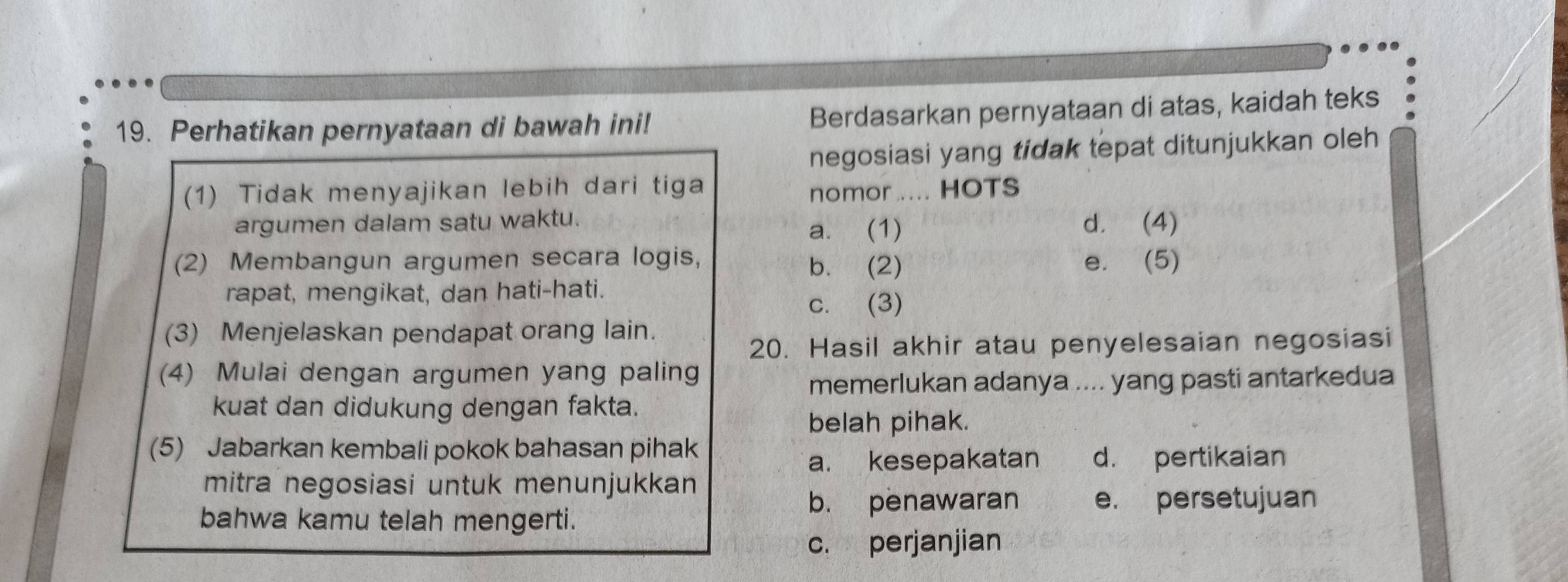 Perhatikan pernyataan di bawah ini! Berdasarkan pernyataan di atas, kaidah teks
negosiasi yang tidak tepat ditunjukkan oleh
(1) Tidak menyajikan lebih dari tiga
nomor ..... HOTS
argumen dalam satu waktu. a. (1) d. (4)
(2) Membangun argumen secara logis, b. (2) e. (5)
rapat, mengikat, dan hati-hati.
c. (3)
(3) Menjelaskan pendapat orang lain.
20. Hasil akhir atau penyelesaian negosiasi
(4) Mulai dengan argumen yang paling
memerlukan adanya .... yang pasti antarkedua
kuat dan didukung dengan fakta.
belah pihak.
(5) Jabarkan kembali pokok bahasan pihak
a. kesepakatan d. pertikaian
mitra negosiasi untuk menunjukkan
bahwa kamu telah mengerti.
b. penawaran e. persetujuan
c. perjanjian