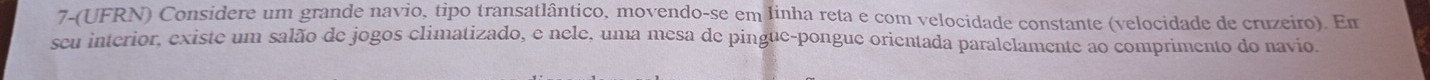 7-(UFRN) Considere um grande navio, tipo transatlântico, movendo-se em linha reta e com velocidade constante (velocidade de cruzeiro). Em 
seu interior, existe um salão de jogos climatizado, e nele, uma mesa de pingue-pongue orientada paralelamente ao comprimento do navio.