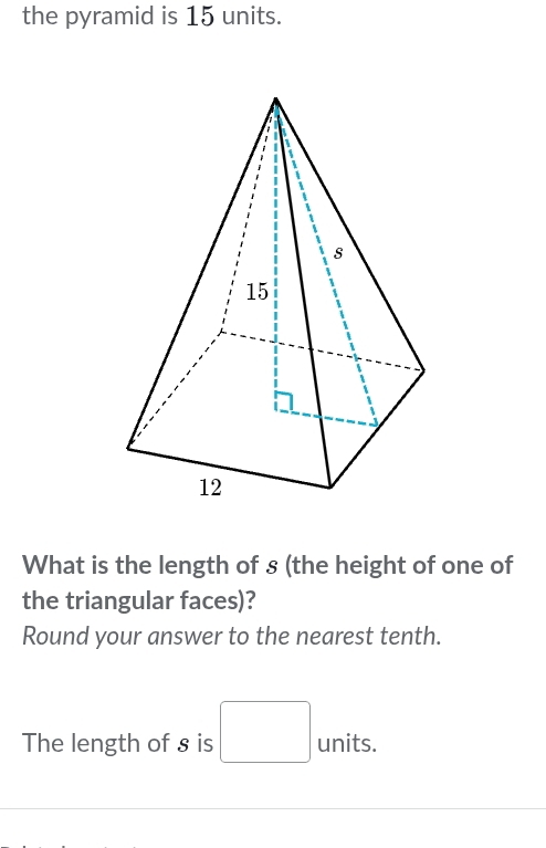 the pyramid is 15 units. 
What is the length of s (the height of one of 
the triangular faces)? 
Round your answer to the nearest tenth. 
The length of s is □ units.