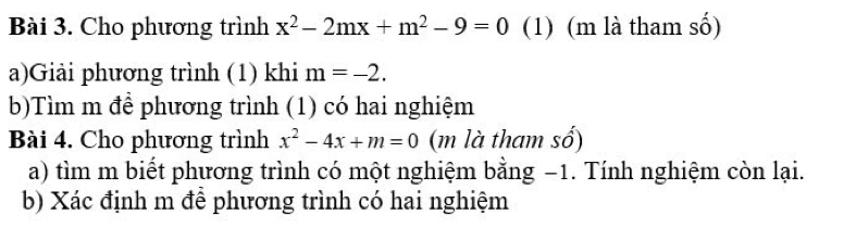 Cho phương trình x^2-2mx+m^2-9=0 (1) (m là tham số) 
a)Giải phương trình (1) khi m=-2. 
b)Tìm m để phương trình (1) có hai nghiệm 
Bài 4. Cho phương trình x^2-4x+m=0 (m là tham số) 
a) tìm m biết phương trình có một nghiệm bằng −1. Tính nghiệm còn lại. 
b) Xác định m để phương trình có hai nghiệm