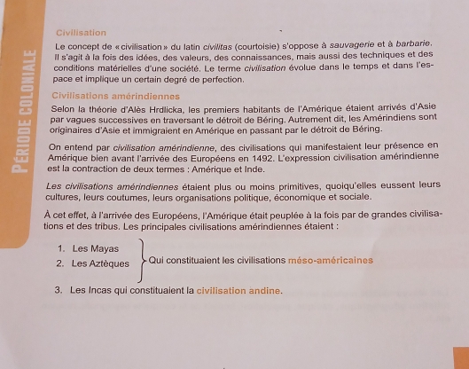 Civilisation
Le concept de «civilisation » du latin civilitas (courtoisie) s'oppose à sauvagerie et à barbarie.
Il s'agit à la fois des idées, des valeurs, des connaissances, mais aussi des techniques et des
conditions matérielles d'une société. Le terme civilisation évolue dans le temps et dans l'es-
pace et implique un certain degré de perfection.
Civilisations amérindiennes
Selon la théorie d'Alès Hrdlicka, les premiers habitants de l'Amérique étaient arrivés d'Asie
par vagues successives en traversant le détroit de Béring. Autrement dit, les Amérindiens sont
originaires d'Asie et immigraient en Amérique en passant par le détroit de Béring.
On entend par civilisation amérindienne, des civilisations qui manifestaient leur présence en
Amérique bien avant l'arrivée des Européens en 1492. L'expression civilisation amérindienne
est la contraction de deux termes : Amérique et Inde.
Les civilisations amérindiennes étaient plus ou moins primitives, quoiqu'elles eussent leurs
cultures, leurs coutumes, leurs organisations politique, économique et sociale.
À cet effet, à l'arrivée des Européens, l'Amérique était peuplée à la fois par de grandes civilisa
tions et des tribus. Les principales civilisations amérindiennes étaient
1. Les Mayas
2. Les Aztèques Qui constituaient les civilisations méso-américaines
3. Les Incas qui constituaient la civilisation andine.