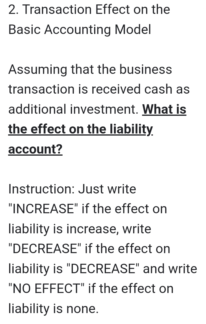 Transaction Effect on the 
Basic Accounting Model 
Assuming that the business 
transaction is received cash as 
additional investment. What is 
the effect on the liability 
account? 
Instruction: Just write 
"INCREASE" if the effect on 
liability is increase, write 
"DECREASE" if the effect on 
liability is "DECREASE" and write 
"NO EFFECT" if the effect on 
liability is none.