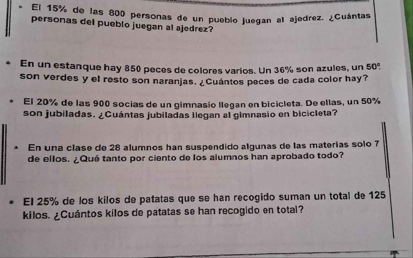 El 15% de las 800 personas de un pueblo juegan al ajedrez. ¿Cuántas 
personas del pueblo juegan al ajedrez? 
* En un estanque hay 850 peces de colores varios. Un 36% son azules, un 50°
son verdes y el resto son naranjas.¿Cuántos peces de cada color hay? 
El 20% de las 900 socias de un gimnasio llegan en bicicleta. De ellas, un 50%
son jubiladas. ¿Cuántas jubiladas llegan al gimnasio en bicicleta? 
En una clase de 28 alumnos han suspendido algunas de las materias solo 7
de ellos. ¿Qué tanto por ciento de los alumnos han aprobado todo? 
El 25% de los kilos de patatas que se han recogido suman un total de 125
kilos. ¿Cuántos kilos de patatas se han recogido en total?