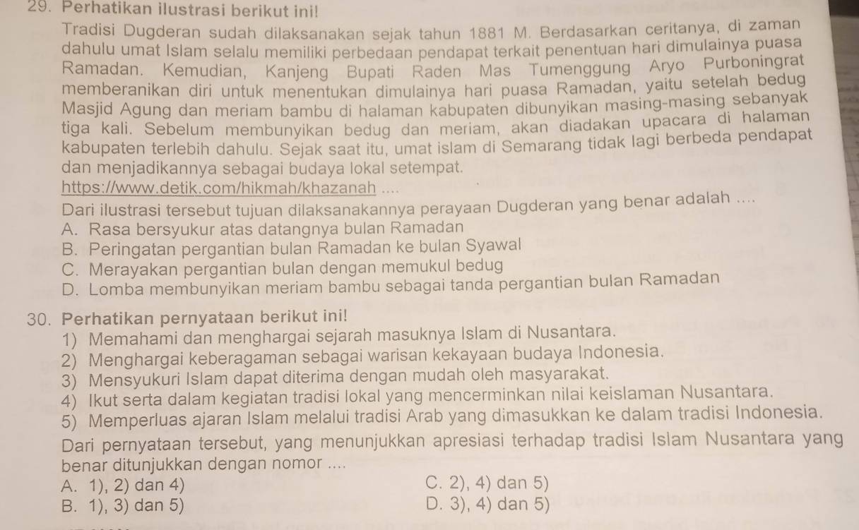 Perhatikan ilustrasi berikut ini!
Tradisi Dugderan sudah dilaksanakan sejak tahun 1881 M. Berdasarkan ceritanya, di zaman
dahulu umat Islam selalu memiliki perbedaan pendapat terkait penentuan hari dimulainya puasa
Ramadan. Kemudian, Kanjeng Bupati Raden Mas Tumenggung Aryo Purboningrat
memberanikan dirí untuk menentukan dimulainya hari puasa Ramadan, yaitu setelah bedug
Masjid Agung dan meriam bambu di halaman kabupaten dibunyikan masing-masing sebanyak
tiga kali. Sebelum membunyikan bedug dan meriam, akan diadakan upacara di halaman
kabupaten terlebih dahulu. Sejak saat itu, umat islam di Semarang tidak lagi berbeda pendapat
dan menjadikannya sebagai budaya lokal setempat.
https://www.detik.com/hikmah/khazanah
Dari ilustrasi tersebut tujuan dilaksanakannya perayaan Dugderan yang benar adalah ....
A. Rasa bersyukur atas datangnya bulan Ramadan
B. Peringatan pergantian bulan Ramadan ke bulan Syawal
C. Merayakan pergantian bulan dengan memukul bedug
D. Lomba membunyikan meriam bambu sebagai tanda pergantian bulan Ramadan
30. Perhatikan pernyataan berikut ini!
1) Memahami dan menghargai sejarah masuknya Islam di Nusantara.
2) Menghargai keberagaman sebagai warisan kekayaan budaya Indonesia.
3) Mensyukuri Islam dapat diterima dengan mudah oleh masyarakat.
4) Ikut serta dalam kegiatan tradisi lokal yang mencerminkan nilai keislaman Nusantara.
5) Memperluas ajaran Islam melalui tradisi Arab yang dimasukkan ke dalam tradisi Indonesia.
Dari pernyataan tersebut, yang menunjukkan apresiasi terhadap tradisi Islam Nusantara yang
benar ditunjukkan dengan nomor ....
A. 1), 2) dan 4) C. 2), 4) dan 5)
B. 1), 3) dan 5) D. 3), 4) dan 5)