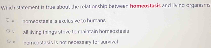 Which statement is true about the relationship between homeostasis and living organisms
a homeostasis is exclusive to humans
b all living things strive to maintain homeostasis
c homeostasis is not necessary for survival