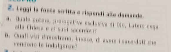 Leggi la fonte scritta e rispondi alle domande. 
a. Quale potere, prerogativa esclusiva di Dio, Lutero nega 
alla Chiesa e ai suoi sacerdoti? 
b. Quali vizi dimostrano, invece, di avere i sacerdoti che 
vendono le indulgenze?