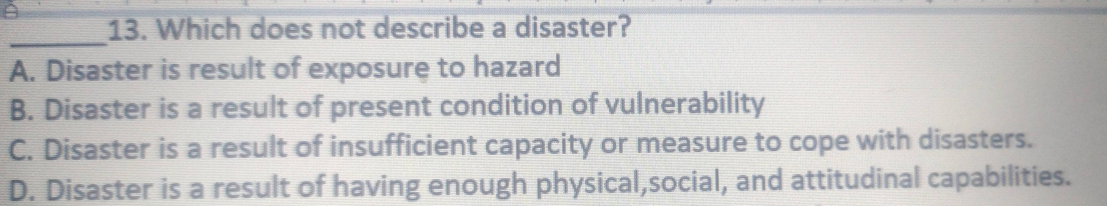 A
_13. Which does not describe a disaster?
A. Disaster is result of exposure to hazard
B. Disaster is a result of present condition of vulnerability
C. Disaster is a result of insufficient capacity or measure to cope with disasters.
D. Disaster is a result of having enough physical,social, and attitudinal capabilities.