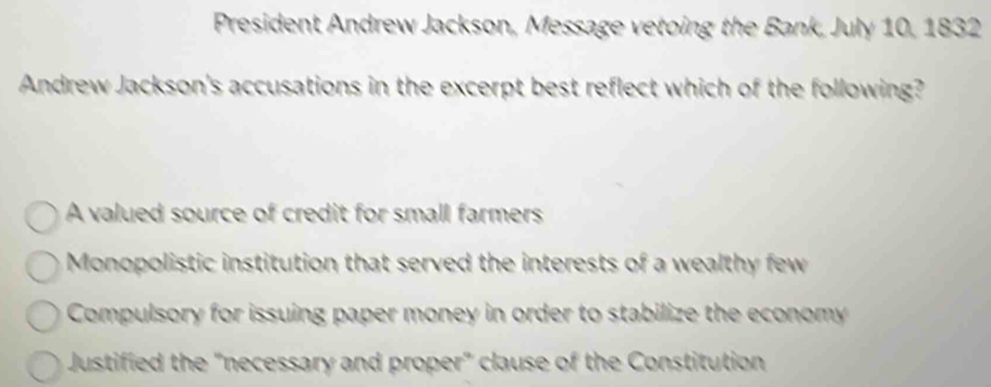 President Andrew Jackson, Message vetoing the Bank, July 10, 1832
Andrew Jackson's accusations in the excerpt best reflect which of the following?
A valued source of credit for small farmers
Monopolistic institution that served the interests of a wealthy few
Compulsory for issuing paper money in order to stabilize the economy
Justified the "necessary and proper" clause of the Constitution