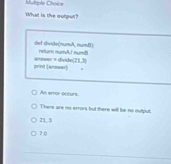 What is the output?
def divide(numA, numB):
return numA/ numB
answer = divide (21,3)
print (answer)
An error occurs.
There are no errors but there will be no output.
21, 3
7.0