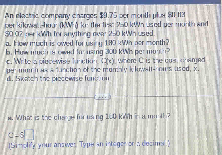 An electric company charges $9.75 per month plus $0.03
per kilowatt-hour (kWh) for the first 250 kWh used per month and
$0.02 per kWh for anything over 250 kWh used. 
a. How much is owed for using 180 kWh per month? 
b. How much is owed for using 300 kWh per month? 
c. Write a piecewise function, C(x) , where C is the cost charged 
per month as a function of the monthly kilowatt-hours used, x. 
d. Sketch the piecewise function. 
a. What is the charge for using 180 kWh in a month?
C=$□
(Simplify your answer. Type an integer or a decimal.)