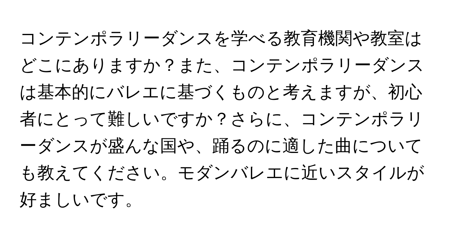 コンテンポラリーダンスを学べる教育機関や教室はどこにありますか？また、コンテンポラリーダンスは基本的にバレエに基づくものと考えますが、初心者にとって難しいですか？さらに、コンテンポラリーダンスが盛んな国や、踊るのに適した曲についても教えてください。モダンバレエに近いスタイルが好ましいです。
