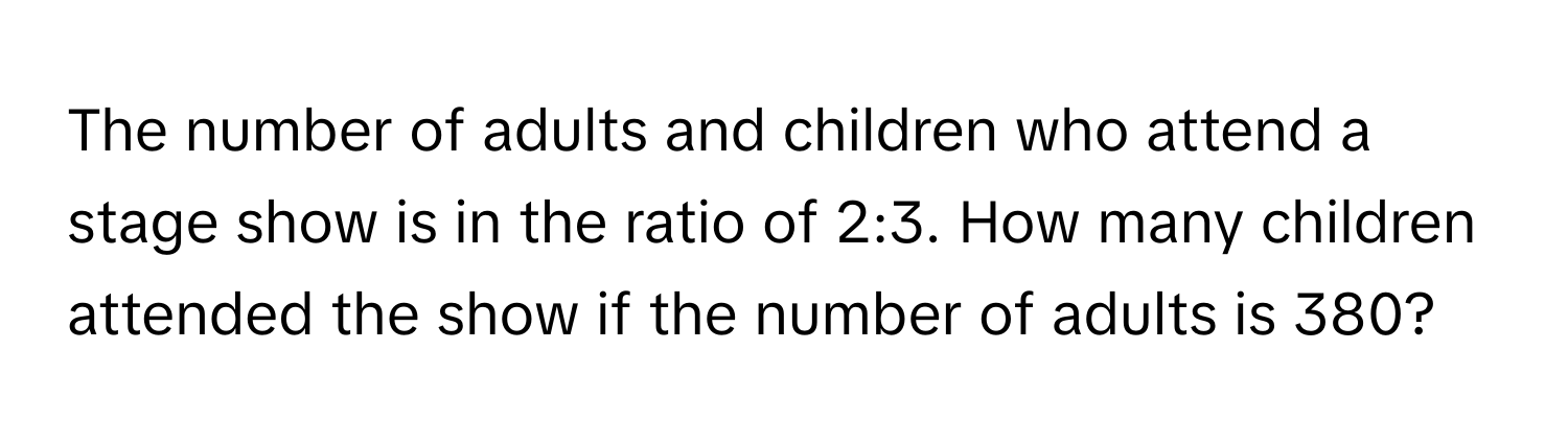 The number of adults and children who attend a stage show is in the ratio of 2:3. How many children attended the show if the number of adults is 380?