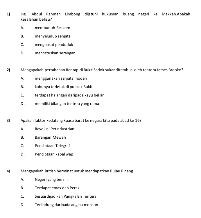 Haji Abdul Rahman Limbong dijatuhi hukuman buang negeri ke Makkah.Apakah
kesalahan beliau?
A. membunuh Residen
B. menyeludup senjata
C. menghasut penduduk
D. mencetuskan serangan
2) Mengapakah pertahanan Rentap di Bukit Sadok sukar ditembusi oleh tentera James Brooke?
A. menggunakan senjata moden
B. kubunya terletak di puncak Bukit
C. terdapat halangan daripada kayu belian
D. memiliki bilangan tentera yang ramai
3) Apakah faktor kedatang kuasa barat ke negara kita pada abad ke 16?
A. Revolusi Perindustrian
B. Barangan Mewah
C. Penciptaan Telegraf
D. Penciptaan kapal wap
4) Mengapakah British berminat untuk mendapatkan Pulau Pinang
A. Negeri yang bersih
B. Terdapat emas dan Perak
C. Sesuai dijadikan Pangkalan Tentera
D. Terlindung daripada angina monsun