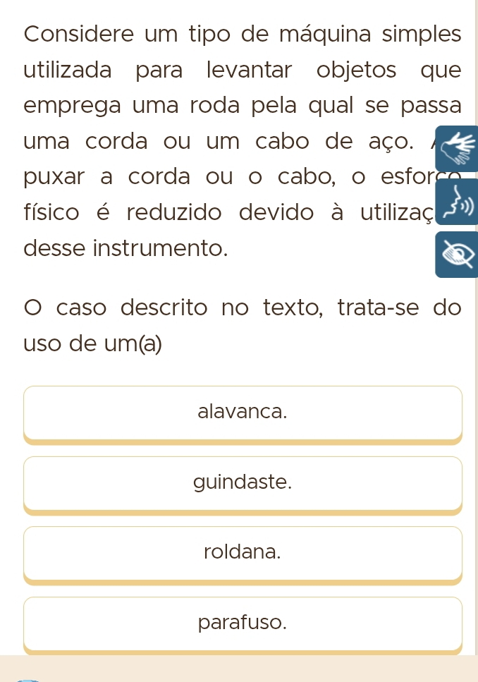 Considere um tipo de máquina simples
utilizada para levantar objetos que
emprega uma roda pela qual se passa
uma corda ou um cabo de aço.
puxar a corda ou o cabo, o esfor
físico é reduzido devido à utilizaç
desse instrumento.
caso descrito no texto, trata-se do
uso de um(a)
alavanca.
guindaste.
roldana.
parafuso.