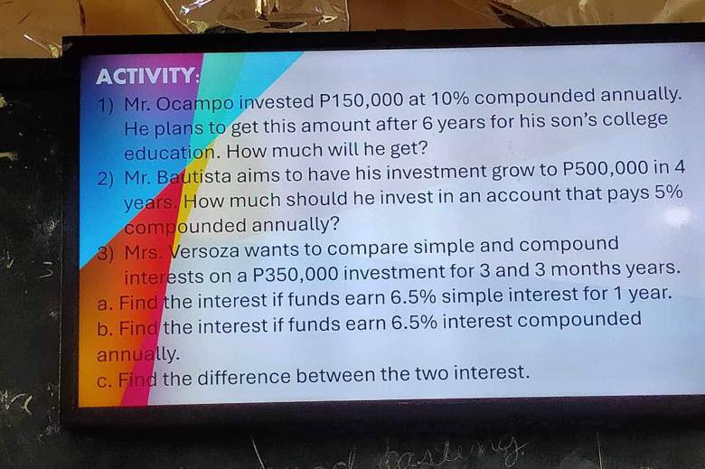 ACTIVITY 
1) Mr. Ocampo invested P150,000 at 10% compounded annually. 
He plans to get this amount after 6 years for his son’s college 
education. How much will he get? 
2) Mr. Bautista aims to have his investment grow to P500,000 in 4
years. How much should he invest in an account that pays 5%
compounded annually? 
3) Mrs. Versoza wants to compare simple and compound 
interests on a P350,000 investment for 3 and 3 months years. 
a. Find the interest if funds earn 6.5% simple interest for 1 year. 
b. Find the interest if funds earn 6.5% interest compounded 
annually. 
c. Find the difference between the two interest.