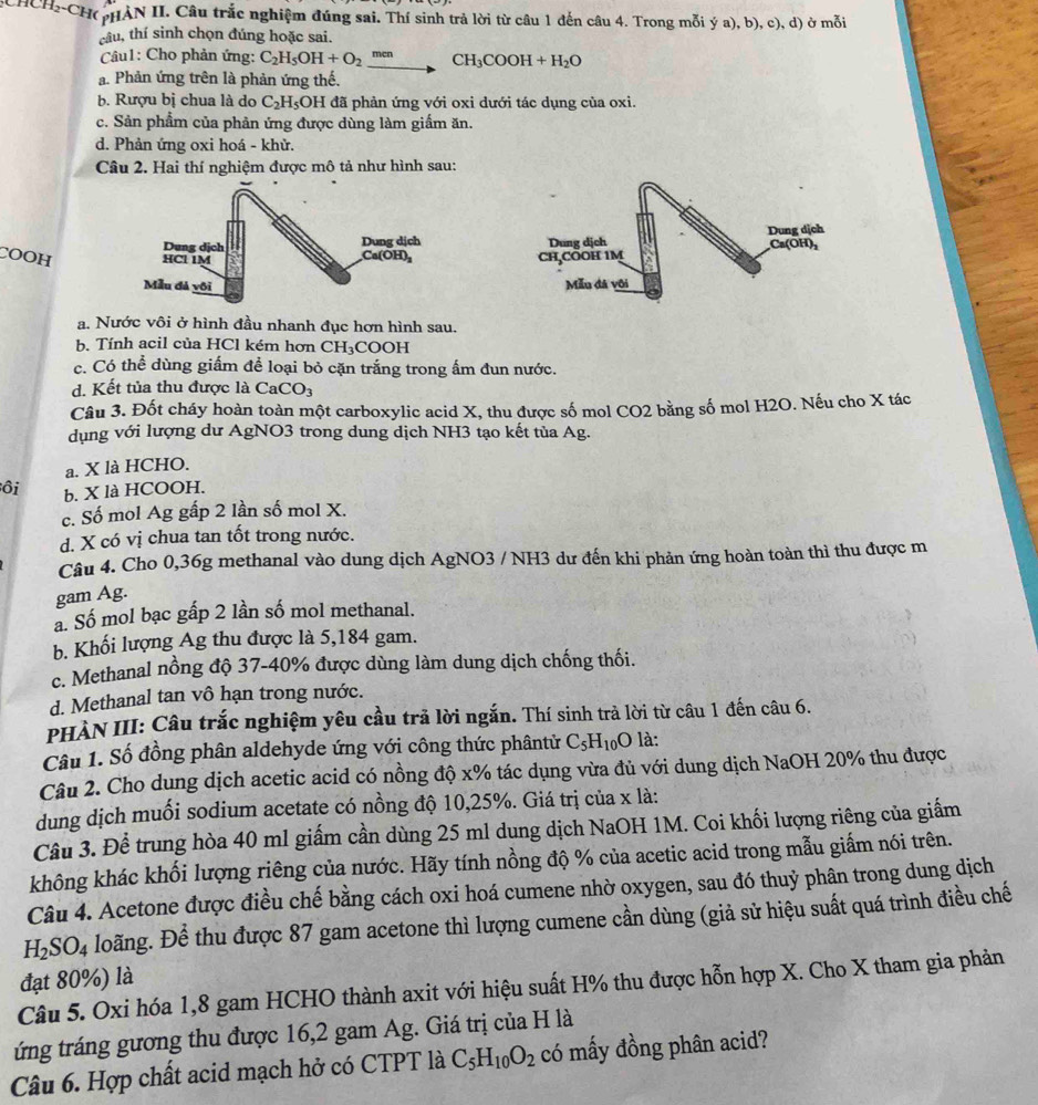 2-CH pHAN II. Câu trắc nghiệm đúng sai. Thí sinh trả lời từ câu 1 đến câu 4. Trong mỗi ya),b),c),d) ở mỗi
tâu, thí sinh chọn đúng hoặc sai.
Câu1: Cho phản ứng: C_2H_5OH+O_2xrightarrow menCH_3COOH+H_2O
a. Phản ứng trên là phản ứng thế.
b. Rượu bị chua là do C_2H_5O H đã phản ứng với oxi dưới tác dụng của oxi.
c. Sản phẩm của phản ứng được dùng làm giấm ăn.
d. Phản ứng oxi hoá - khử.
Câu 2. Hai thí nghiệm được mô tả như hình sau:
COOH  
a. Nước vôi ở hình đầu nhanh đục hơn hình sau.
b. Tính acil của HCl kém hơn CH₃COOH
c. Có thể dùng giấm để loại bỏ cặn trắng trong ấm đun nước.
d. Kết tủa thu được là CaCO_3
Câu 3. Đốt cháy hoàn toàn một carboxylic acid X, thu được số mol CO2 bằng số mol H2O. Nếu cho X tác
dụng với lượng dư AgNO3 trong dung dịch NH3 tạo kết tùa Ag.
a. X là HCHO.
ôi b. X là HCOOH.
c. Số mol Ag gấp 2 lần số mol X.
d. X có vị chua tan tốt trong nước.
Câu 4. Cho 0,36g methanal vào dung dịch AgNO3 / NH3 dư đến khi phản ứng hoàn toàn thì thu được m
gam Ag.
a. Số mol bạc gấp 2 lần số mol methanal.
b. Khối lượng Ag thu được là 5,184 gam.
c. Methanal nồng độ 37-40% được dùng làm dung dịch chống thối.
d. Methanal tan vô hạn trong nước.
PHÀN III: Câu trắc nghiệm yêu cầu trả lời ngắn. Thí sinh trả lời từ câu 1 đến câu 6.
Câu 1. Số đồng phân aldehyde ứng với công thức phântử C_5H_10O 9 là:
Câu 2. Cho dung dịch acetic acid có nồng độ x% tác dụng vừa đủ với dung dịch NaOH 20% thu được
dung dịch muối sodium acetate có nồng độ 10,25%. Giá trị của x là:
Câu 3. Để trung hòa 40 ml giấm cần dùng 25 ml dung dịch NaOH 1M. Coi khối lượng riêng của giấm
không khác khối lượng riêng của nước. Hãy tính nồng độ % của acetic acid trong mẫu giấm nói trên.
Câu 4. Acetone được điều chế bằng cách oxi hoá cumene nhờ oxygen, sau đó thuỷ phân trong dung dịch
H_2SO_4 Hoãng. Để thu được 87 gam acetone thì lượng cumene cần dùng (giả sử hiệu suất quá trình điều chế
đạt 80%) là
Câu 5. Oxi hóa 1,8 gam HCHO thành axit với hiệu suất H% thu được hỗn hợp X. Cho X tham gia phản
tứng tráng gương thu được 16,2 gam Ag. Giá trị của H là
Câu 6. Hợp chất acid mạch hở có CTPT là C_5H_10O_2 có mấy đồng phân acid?