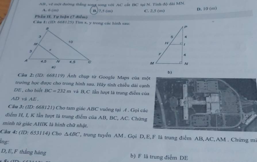 AB , về một đường thắng song song với AC cắt BC tại N. Tính độ dài MN.
A. 6 (m) B, 7.5 (m) C. 2,5 (m) D. 10 (m)
Phần I. Tự luận (7 điểm)
Câu 1:(ID : 668125) Tim x, y trong các hình sau:
Câu 2: (ID: 668119) Ảnh chụp từ Google Maps của m
trường học được cho trong hình sau. Hãy tính chiều dài cạn
DE , cho biết BC=232m và B, C lần lượt là trung điểm củ
AD và AE.
Câu 3: (ID: 668121) Cho tam giác ABC vuông tại A. Gọi cá
điểm H, I, K lần lượt là trung điểm của AB, BC, AC. Chứng
minh tứ giác AHIK là hình chữ nhật.
Câu 4: (ID: 653114) Cho △ ABC , trung tuyến AM. Gọi D, E, F là trung điểm AB, AC, AM. Chứng mi
ing:
D, E, F thắng hàng b) F là trung điểm DE