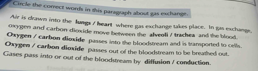 Circle the correct words in this paragraph about gas exchange. 
Air is drawn into the Iungs / heart where gas exchange takes place. In gas exchange, 
oxygen and carbon dioxide move between the alveoli / trachea and the blood. 
Oxygen / carbon dioxide passes into the bloodstream and is transported to cells. 
Oxygen / carbon dioxide passes out of the bloodstream to be breathed out. 
Gases pass into or out of the bloodstream by diffusion / conduction.