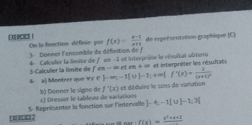 On la fonction définie par f(x)= (x-1)/x+1  de représentation graphique C
3 Donner l'ensemble de définition de f 
4- Calculer la limite de f en -1 et interprète le résultat obtenu 
3-Calculer la limite de 
4 a) Montrer que forall x∈ ]-∈fty; -1[∪ ]-1;+∈fty [f'(x)=frac 2(x+1)^2 fen-∈fty eten+∈fty et interpréter les résultats 
b) Donner le signe de f'(x) et déduire le sens de variation 
c) Dresser le tableau de variations 
5- Représenter la fonction sur l'intervalle ]-4;-1[∪ ]-1;3[
FIERCICE2
f(x)=frac x^2+x+2