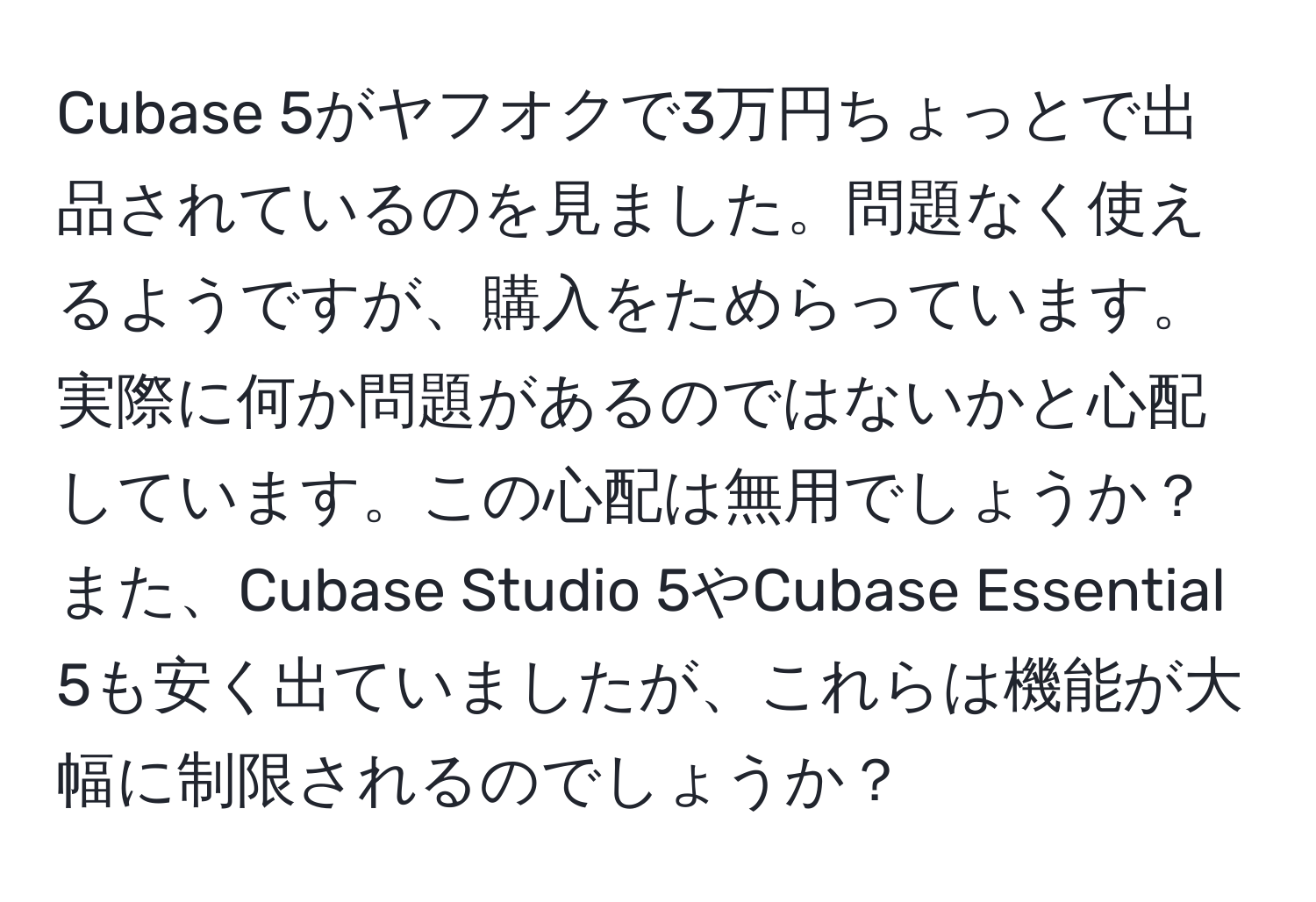 Cubase 5がヤフオクで3万円ちょっとで出品されているのを見ました。問題なく使えるようですが、購入をためらっています。実際に何か問題があるのではないかと心配しています。この心配は無用でしょうか？また、Cubase Studio 5やCubase Essential 5も安く出ていましたが、これらは機能が大幅に制限されるのでしょうか？