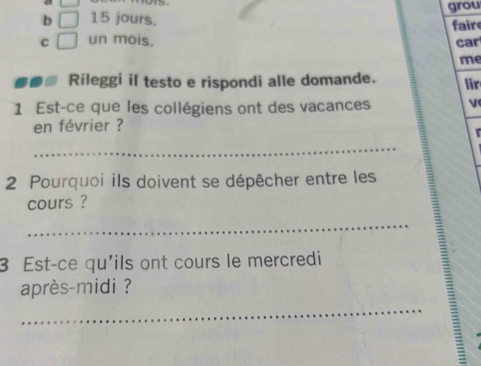 UJ 
b □ 15 jours. grou 
fair 
C □ un mois. car 
me 
Rileggi il testo e rispondi alle domande. lir 
1 Est-ce que les collégiens ont des vacances 
en février ? 
_ 
2 Pourquoi ils doivent se dépêcher entre les 
cours ? 
_ 
3 Est-ce qu'ils ont cours le mercredi 
après-midi ? 
_E