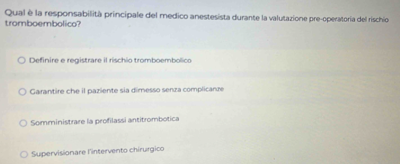 Qual è la responsabilità principale del medico anestesista durante la valutazione pre-operatoria del rischio
tromboembolico?
Definire e registrare il rischio tromboembolico
Garantire che il paziente sia dimesso senza complicanze
Somministrare la profilassi antitrombotica
Supervisionare l'intervento chirurgico