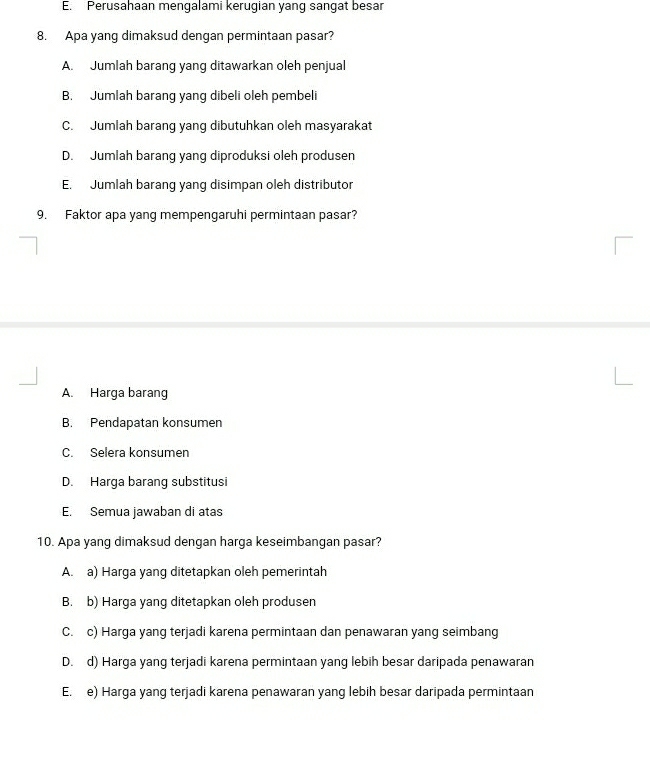 E. Perusahaan mengalami kerugian yang sangat besar
8. Apa yang dimaksud dengan permintaan pasar?
A. Jumlah barang yang ditawarkan oleh penjual
B. Jumlah barang yang dibeli oleh pembeli
C. Jumlah barang yang dibutuhkan oleh masyarakat
D. Jumlah barang yang diproduksi oleh produsen
E. Jumlah barang yang disimpan oleh distributor
9. Faktor apa yang mempengaruhi permintaan pasar?
A. Harga barang
B. Pendapatan konsumen
C. Selera konsumen
D. Harga barang substitusi
E. Semua jawaban di atas
10. Apa yang dimaksud dengan harga keseimbangan pasar?
A. a) Harga yang ditetapkan oleh pemerintah
B. b) Harga yang ditetapkan oleh produsen
C. c) Harga yang terjadi karena permintaan dan penawaran yang seimbang
D. d) Harga yang terjadi karena permintaan yang lebih besar daripada penawaran
E. e) Harga yang terjadi karena penawaran yang lebih besar daripada permintaan