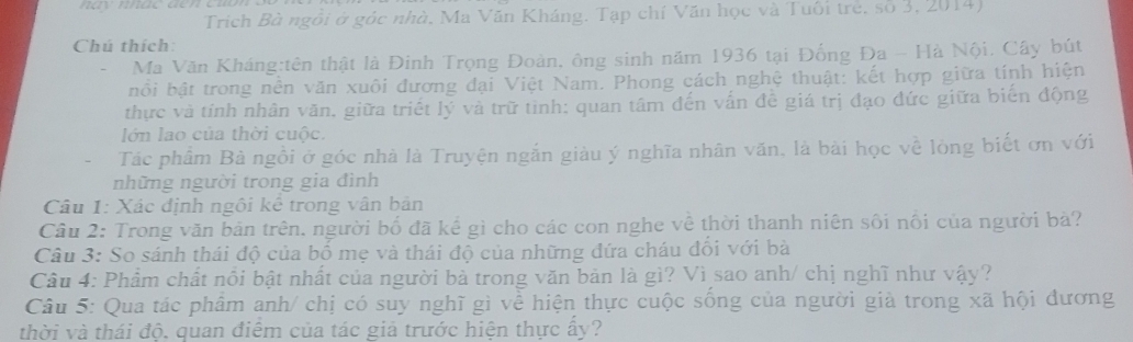 Trích Bà ngôi ở góc nhà, Ma Văn Kháng. Tạp chí Văn học và Tuôi trẻ, số 3, 2014) 
Chú thích: 
- Ma Văn Kháng:tên thật là Đinh Trọng Đoàn, ông sinh năm 1936 tại Đống Đa - Hà Nội, Cây bút 
bối bật trong nền văn xuôi đương đại Việt Nam. Phong cách nghệ thuật: kết hợp giữa tính hiện 
thực và tính nhân văn, giữa triết lý và trữ tỉnh: quan tâm đến vấn đề giá trị đạo đức giữa biến động 
lớn lao của thời cuộc. 
Tác phẩm Bà ngồi ở góc nhà là Truyện ngắn giàu ý nghĩa nhân văn, là bài học về lòng biết ơn với 
những người trong gia đình 
Câu 1: Xác định ngôi kế trong vân bản 
Câu 2: Trong văn bản trên. người bố đã kể gì cho các con nghe về thời thanh niên sối nổi của người bà? 
Câu 3: So sánh thái độ của bố mẹ và thái độ của những đứa cháu đồi với bà 
Câu 4: Phẩm chất nổi bật nhất của người bà trong văn bản là gì? Vì sao anh/ chị nghĩ như vậy? 
Câu 5: Qua tác phâm anh/ chị có suy nghĩ gì về hiện thực cuộc sống của người giả trong xã hội đương 
thời và thái độ. quan điểm của tác giả trước hiện thực ấy?