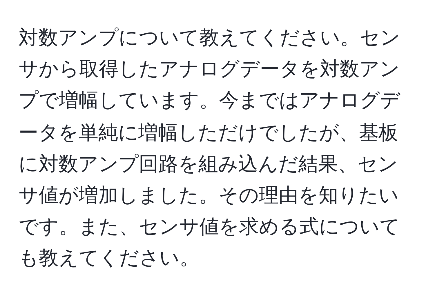 対数アンプについて教えてください。センサから取得したアナログデータを対数アンプで増幅しています。今まではアナログデータを単純に増幅しただけでしたが、基板に対数アンプ回路を組み込んだ結果、センサ値が増加しました。その理由を知りたいです。また、センサ値を求める式についても教えてください。