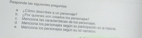 Responde las siguientes preguntas. 
a. ¿Cómo describes a un personaje? 
b. ¿Por quienes son creados los personajes? 
c. Menciona las características de los personajes. 
d. Menciona los personajes según su participación en la historia. 
e. Menciona los personajes según su rol narrativo.