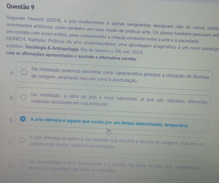 Segundo Heinich (2014), o pós-modernismo e outras vanguardas designam não só novos estilo
movimentos artísticos, como também um novo modo de praticar arte. Os alunos também precisam em
em contato com esses estilos, para compreender a relação existente entre a arte e a sociedade.
HEINICH, Nathalie. Práticas da arte contemporânea: uma abordagem pragmática a um novo paradigo
artístico. Sociologia & Antropologia. Rio de Janeiro, v. 04, out, 2014.
Leia as afirmações apresentadas e assinale a alternativa correta:
Na instalação podemos encontrar como característica príncipal a utilização de técnicas
A. de colagem, ampllando seu uso rumo à acumulação,
Na instalação, a obra de arte é mais valorizada, já que são utilizados diferentes
B. materiais reciciáveis em sua produção.
C. A arte efémera é aquela que existe por um tempo determinado, temporário.
A arte efémera se refere a um concello que envolve a técnica de colagem, mas em um
D sentido mais amplo. relativo a acumulação.
Na assembiage a obra fica exposta e o espaço faz parte da obra que, normalmenta
E envolve o espectador por meio de interação