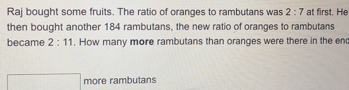 Raj bought some fruits. The ratio of oranges to rambutans was 2:7 at first. He 
then bought another 184 rambutans, the new ratio of oranges to rambutans 
became 2:11. How many more rambutans than oranges were there in the end 
□ more rambutans