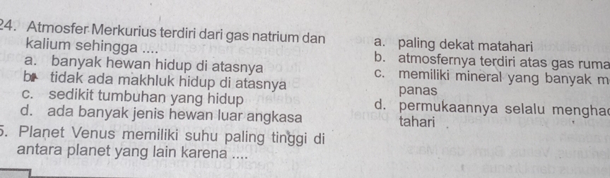 Atmosfer Merkurius terdiri dari gas natrium dan a. paling dekat matahari
kalium sehingga .... b. atmosfernya terdiri atas gas ruma
a. banyak hewan hidup di atasnya c. memiliki mineral yang banyak m
bị tidak ada makhluk hidup di atasnya panas
c. sedikit tumbuhan yang hidup d. permukaannya selalu mengha
d. ada banyak jenis hewan luar angkasa tahari
5. Planet Venus memiliki suhu paling tinggi di
antara planet yang lain karena ....