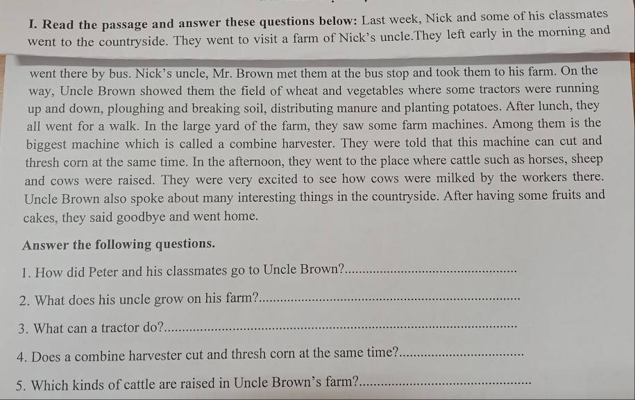 Read the passage and answer these questions below: Last week, Nick and some of his classmates 
went to the countryside. They went to visit a farm of Nick’s uncle.They left early in the morning and 
went there by bus. Nick’s uncle, Mr. Brown met them at the bus stop and took them to his farm. On the 
way, Uncle Brown showed them the field of wheat and vegetables where some tractors were running 
up and down, ploughing and breaking soil, distributing manure and planting potatoes. After lunch, they 
all went for a walk. In the large yard of the farm, they saw some farm machines. Among them is the 
biggest machine which is called a combine harvester. They were told that this machine can cut and 
thresh corn at the same time. In the afternoon, they went to the place where cattle such as horses, sheep 
and cows were raised. They were very excited to see how cows were milked by the workers there. 
Uncle Brown also spoke about many interesting things in the countryside. After having some fruits and 
cakes, they said goodbye and went home. 
Answer the following questions. 
1. How did Peter and his classmates go to Uncle Brown?_ 
2. What does his uncle grow on his farm?_ 
3. What can a tractor do?_ 
4. Does a combine harvester cut and thresh corn at the same time?_ 
5. Which kinds of cattle are raised in Uncle Brown’s farm?_