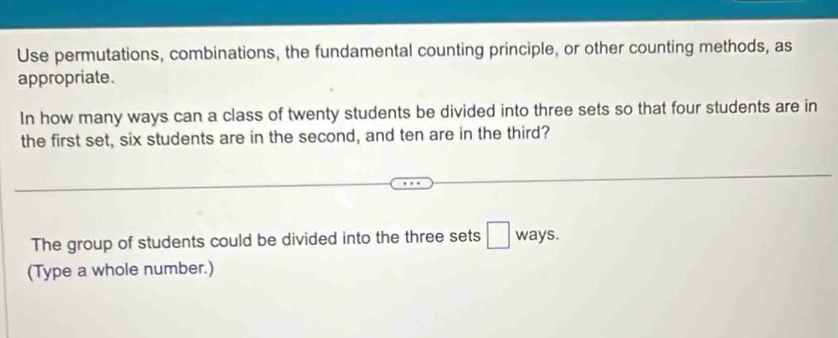 Use permutations, combinations, the fundamental counting principle, or other counting methods, as 
appropriate. 
In how many ways can a class of twenty students be divided into three sets so that four students are in 
the first set, six students are in the second, and ten are in the third? 
The group of students could be divided into the three sets □ ways. 
(Type a whole number.)