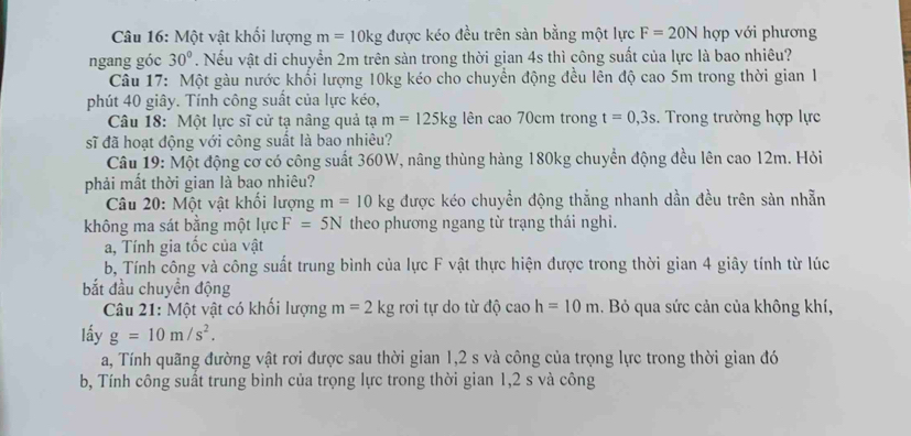 Một vật khối lượng m=10kg được kéo đều trên sàn bằng một lực F=20N hợp với phương
ngang góc 30°. Nếu vật di chuyển 2m trên sàn trong thời gian 4s thì công suất của lực là bao nhiêu?
Câu 17: Một gàu nước khổi lượng 10kg kéo cho chuyển động đều lên độ cao 5m trong thời gian 1
phút 40 giây. Tính công suất của lực kéo,
Câu 18: Một lực sĩ cử tạ nâng quả tạ m=125kg lên cao70cm trong t=0,3s. Trong trường hợp lực
sĩ đã hoạt động với công suất là bao nhiêu?
Câu 19: Một động cơ có công suất 360W, nâng thùng hàng 180kg chuyển động đều lên cao 12m. Hỏi
phải mất thời gian là bao nhiêu?
Câu 20: Một vật khối lượng m=10kg được kéo chuyền động thắng nhanh dần đều trên sản nhẫn
không ma sát bằng một lực F=5N theo phương ngang từ trạng thái nghi.
a, Tính gia tốc của vật
b, Tính công và công suất trung bình của lực F vật thực hiện được trong thời gian 4 giây tính từ lúc
bắt đầu chuyền động
Câu 21: Một vật có khối lượng m=2kg rơi tự do từ độ caoh=10m. Bỏ qua sức cản của không khí,
lấy g=10m/s^2.
a, Tính quãng đường vật rơi được sau thời gian 1,2 s và công của trọng lực trong thời gian đó
b, Tính công suất trung bình của trọng lực trong thời gian 1,2 s và công