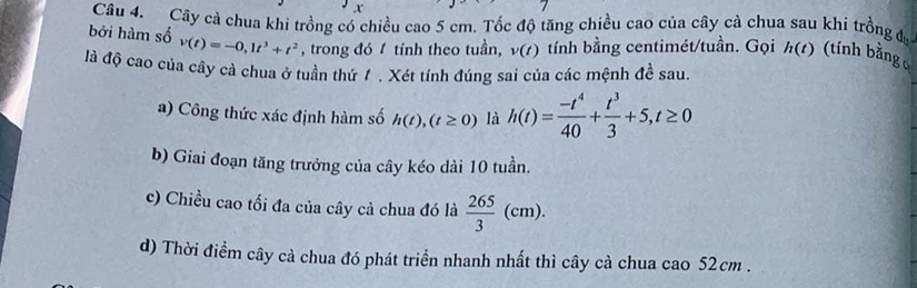 Cây cả chua khi trồng có chiều cao 5 cm. Tốc độ tăng chiều cao của cây cà chua sau khi trồng đ 
bởi hàm số v(t)=-0,1t^3+t^2 , trong đó 1 tính theo tuần, v(t) tính bằng centimét/tuần. Gọi h(t) (tính bằng 
là độ cao của cây cả chua ở tuần thứ / . Xét tính đúng sai của các mệnh đề sau. 
a) Công thức xác định hàm số h(t),(t≥ 0) là h(t)= (-t^4)/40 + t^3/3 +5, t≥ 0
b) Giai đoạn tăng trưởng của cây kéo dài 10 tuần. 
c) Chiều cao tối đa của cây cà chua đó là  265/3 (cm). 
d) Thời điểm cây cả chua đó phát triển nhanh nhất thì cây cà chua cao 52 cm.