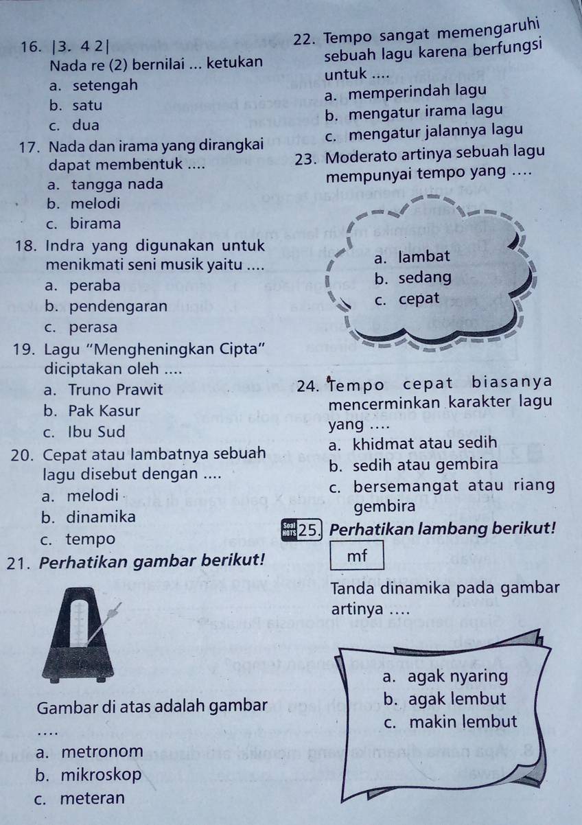 |3.42|
22. Tempo sangat memengaruhi
Nada re (2) bernilai ... ketukan sebuah lagu karena berfungsi
untuk ....
a. setengah
b. satu a. memperindah lagu
c. dua b. mengatur irama lagu
17. Nada dan irama yang dirangkai c. mengatur jalannya lagu
dapat membentuk .... 23. Moderato artinya sebuah lagu
a. tangga nada mempunyai tempo yang ....
b. melodi
c. birama
18. Indra yang digunakan untuk
menikmati seni musik yaitu ....
a. peraba
b. pendengaran
c. perasa
19. Lagu “Mengheningkan Cipta”
diciptakan oleh ....
a. Truno Prawit 24. Tempo cepat biasanya
b. Pak Kasur mencerminkan karakter lagu
c. Ibu Sud yang ....
20. Cepat atau lambatnya sebuah a. khidmat atau sedih
lagu disebut dengan .... b. sedih atau gembira
a. melodi c. bersemangat atau riang
b. dinamika gembira
25. Perhatikan lambang berikut!
c. tempo
21. Perhatikan gambar berikut!
mf
Tanda dinamika pada gambar
artinya ....
a. agak nyaring
Gambar di atas adalah gambar b. agak lembut
_
c. makin lembut
…
a. metronom
b. mikroskop
c. meteran