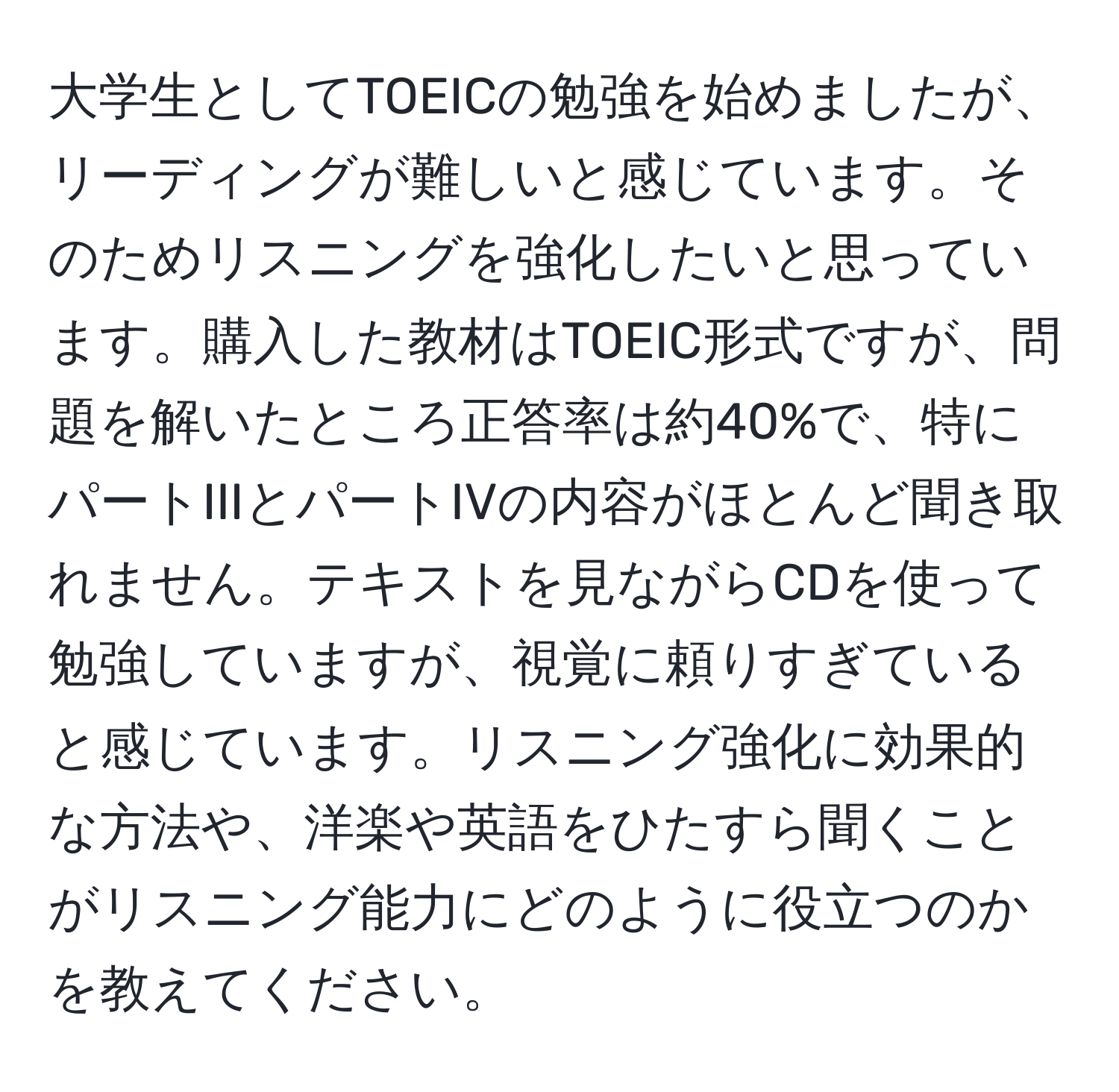 大学生としてTOEICの勉強を始めましたが、リーディングが難しいと感じています。そのためリスニングを強化したいと思っています。購入した教材はTOEIC形式ですが、問題を解いたところ正答率は約40%で、特にパートIIIとパートIVの内容がほとんど聞き取れません。テキストを見ながらCDを使って勉強していますが、視覚に頼りすぎていると感じています。リスニング強化に効果的な方法や、洋楽や英語をひたすら聞くことがリスニング能力にどのように役立つのかを教えてください。