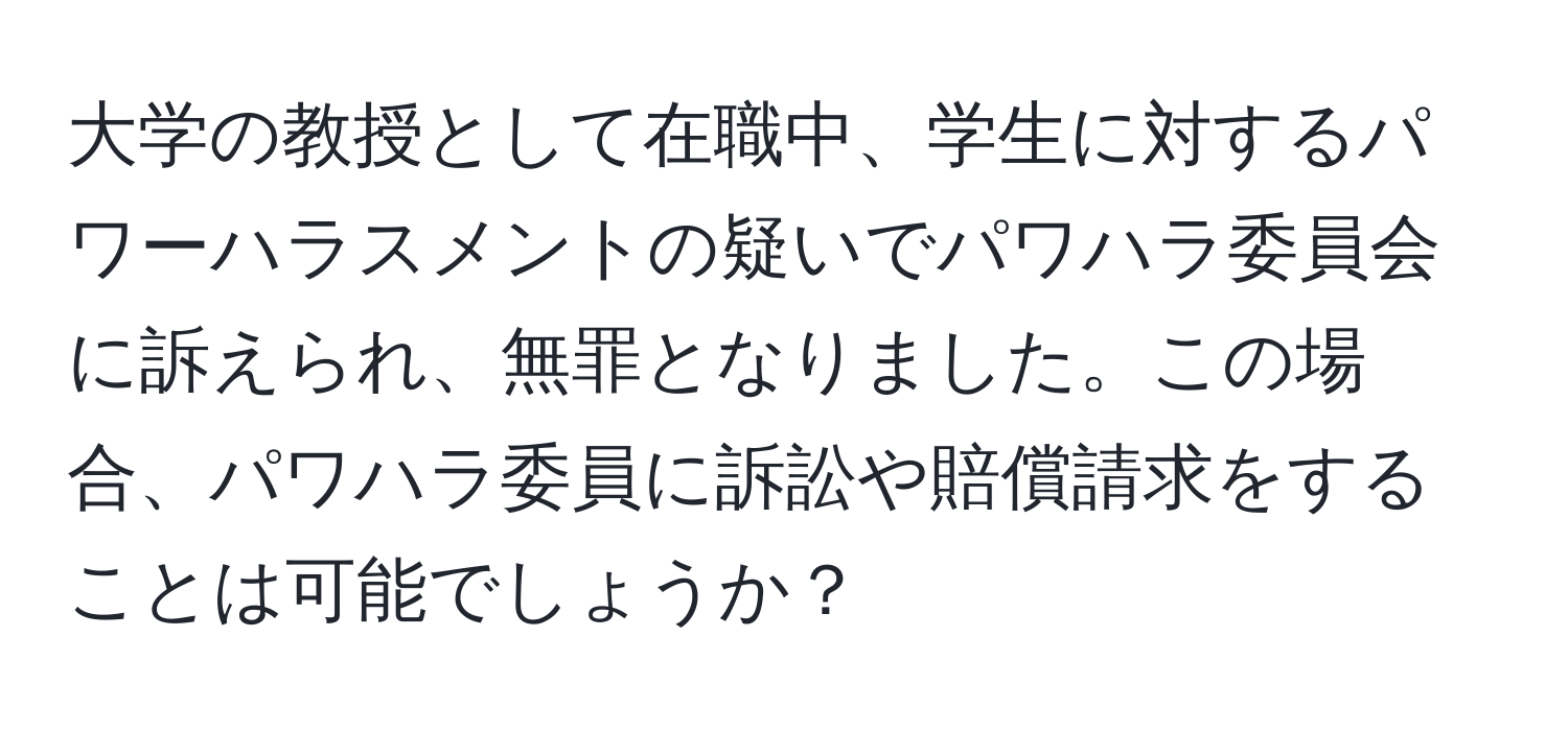 大学の教授として在職中、学生に対するパワーハラスメントの疑いでパワハラ委員会に訴えられ、無罪となりました。この場合、パワハラ委員に訴訟や賠償請求をすることは可能でしょうか？