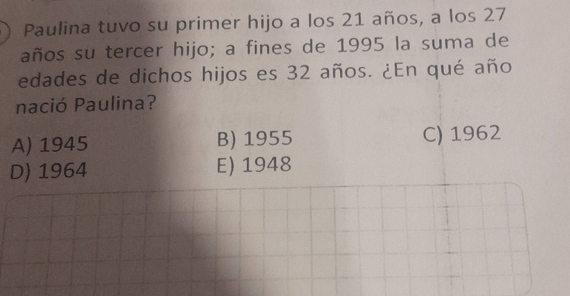 Paulina tuvo su primer hijo a los 21 años, a los 27
años su tercer hijo; a fines de 1995 la suma de
edades de dichos hijos es 32 años. ¿En qué año
nació Paulina?
A) 1945
B) 1955 C) 1962
D) 1964 E) 1948