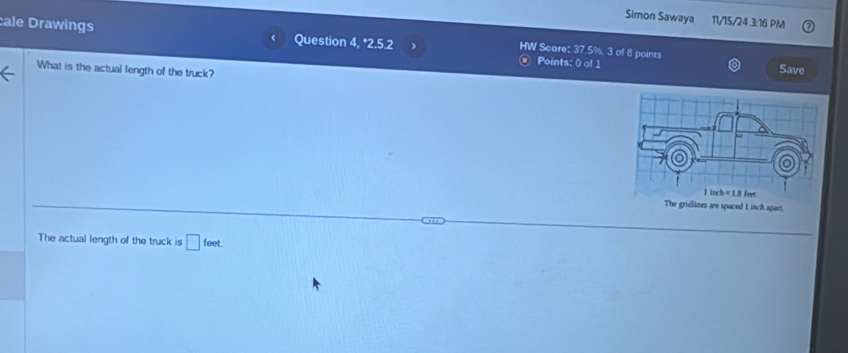 Simon Sawaya 11/15/24 3:16 PM
cale Drawings Question 4, *2.5.2 ) HW Score: 37.5%, 3 of 8 points
Points: () of 1 Save
What is the actual length of the truck?
The actual length of the truck is □ feet.